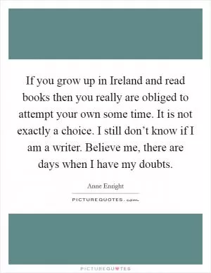 If you grow up in Ireland and read books then you really are obliged to attempt your own some time. It is not exactly a choice. I still don’t know if I am a writer. Believe me, there are days when I have my doubts Picture Quote #1