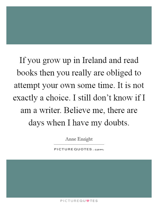 If you grow up in Ireland and read books then you really are obliged to attempt your own some time. It is not exactly a choice. I still don't know if I am a writer. Believe me, there are days when I have my doubts Picture Quote #1