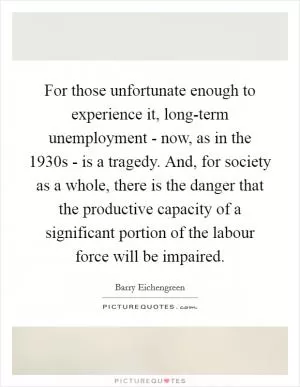 For those unfortunate enough to experience it, long-term unemployment - now, as in the 1930s - is a tragedy. And, for society as a whole, there is the danger that the productive capacity of a significant portion of the labour force will be impaired Picture Quote #1