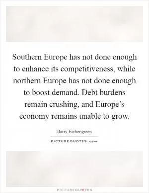 Southern Europe has not done enough to enhance its competitiveness, while northern Europe has not done enough to boost demand. Debt burdens remain crushing, and Europe’s economy remains unable to grow Picture Quote #1