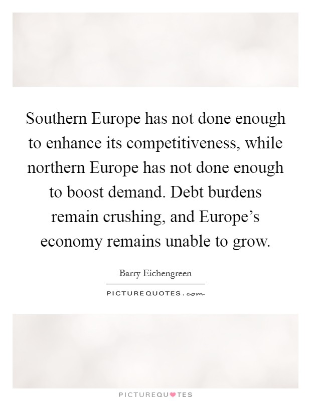 Southern Europe has not done enough to enhance its competitiveness, while northern Europe has not done enough to boost demand. Debt burdens remain crushing, and Europe's economy remains unable to grow Picture Quote #1