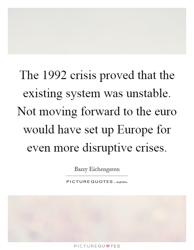 The 1992 crisis proved that the existing system was unstable. Not moving forward to the euro would have set up Europe for even more disruptive crises Picture Quote #1