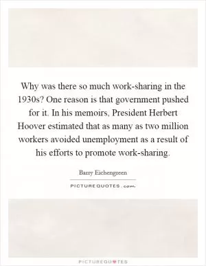 Why was there so much work-sharing in the 1930s? One reason is that government pushed for it. In his memoirs, President Herbert Hoover estimated that as many as two million workers avoided unemployment as a result of his efforts to promote work-sharing Picture Quote #1