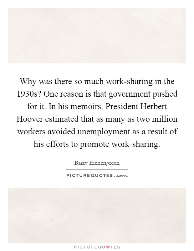 Why was there so much work-sharing in the 1930s? One reason is that government pushed for it. In his memoirs, President Herbert Hoover estimated that as many as two million workers avoided unemployment as a result of his efforts to promote work-sharing Picture Quote #1