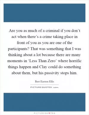 Are you as much of a criminal if you don’t act when there’s a crime taking place in front of you as you are one of the participants? That was something that I was thinking about a lot because there are many moments in ‘Less Than Zero’ where horrific things happen and Clay could do something about them, but his passivity stops him Picture Quote #1