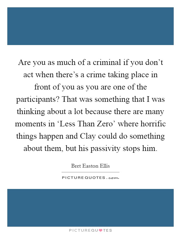Are you as much of a criminal if you don't act when there's a crime taking place in front of you as you are one of the participants? That was something that I was thinking about a lot because there are many moments in ‘Less Than Zero' where horrific things happen and Clay could do something about them, but his passivity stops him Picture Quote #1