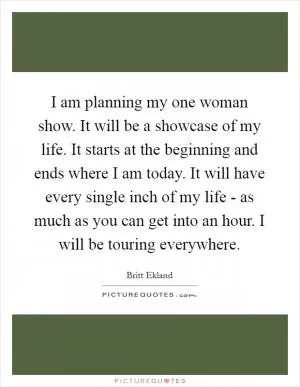 I am planning my one woman show. It will be a showcase of my life. It starts at the beginning and ends where I am today. It will have every single inch of my life - as much as you can get into an hour. I will be touring everywhere Picture Quote #1