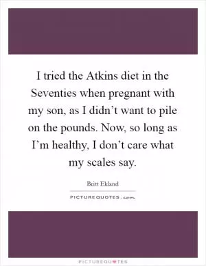 I tried the Atkins diet in the Seventies when pregnant with my son, as I didn’t want to pile on the pounds. Now, so long as I’m healthy, I don’t care what my scales say Picture Quote #1