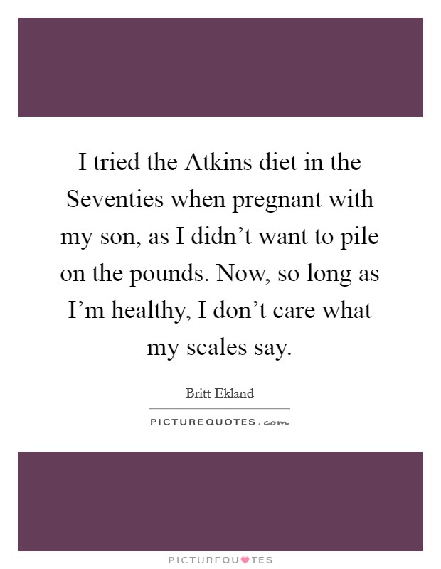 I tried the Atkins diet in the Seventies when pregnant with my son, as I didn't want to pile on the pounds. Now, so long as I'm healthy, I don't care what my scales say Picture Quote #1