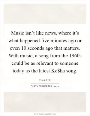 Music isn’t like news, where it’s what happened five minutes ago or even 10 seconds ago that matters. With music, a song from the 1960s could be as relevant to someone today as the latest Ke$ha song Picture Quote #1