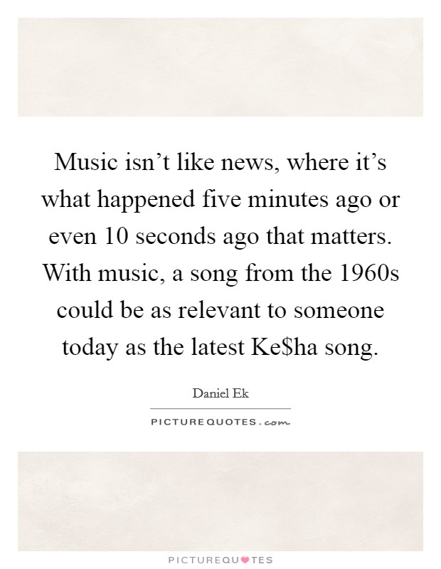 Music isn't like news, where it's what happened five minutes ago or even 10 seconds ago that matters. With music, a song from the 1960s could be as relevant to someone today as the latest Ke$ha song Picture Quote #1