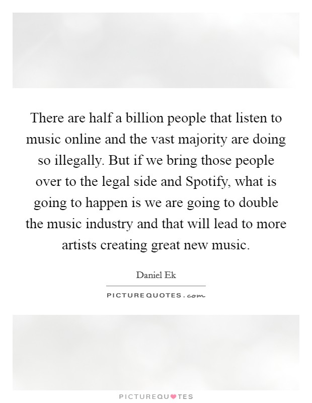 There are half a billion people that listen to music online and the vast majority are doing so illegally. But if we bring those people over to the legal side and Spotify, what is going to happen is we are going to double the music industry and that will lead to more artists creating great new music Picture Quote #1