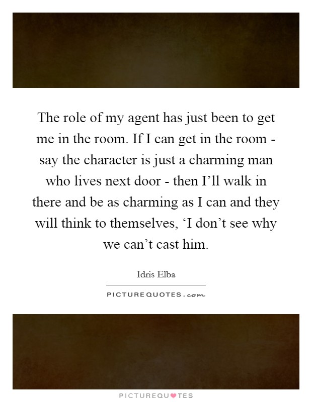 The role of my agent has just been to get me in the room. If I can get in the room - say the character is just a charming man who lives next door - then I'll walk in there and be as charming as I can and they will think to themselves, ‘I don't see why we can't cast him Picture Quote #1