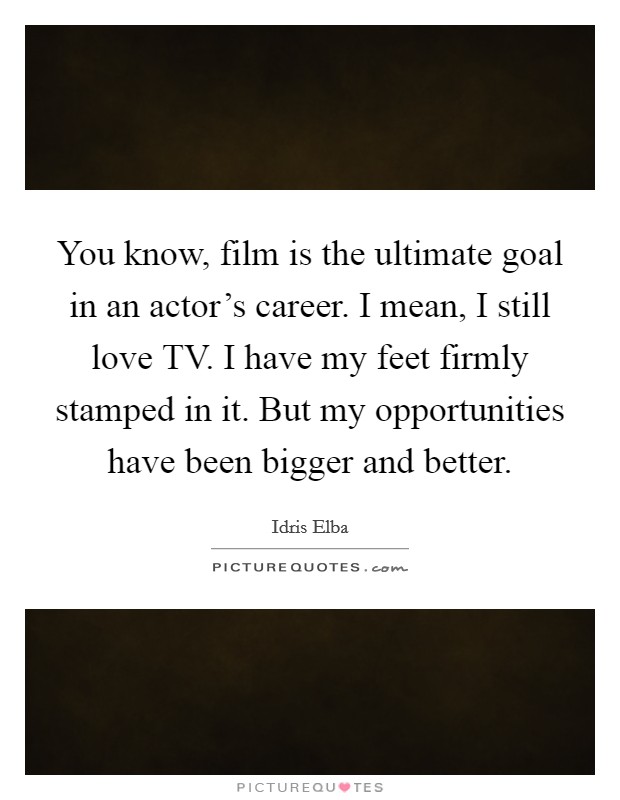 You know, film is the ultimate goal in an actor's career. I mean, I still love TV. I have my feet firmly stamped in it. But my opportunities have been bigger and better Picture Quote #1