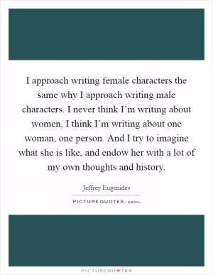 I approach writing female characters the same why I approach writing male characters. I never think I’m writing about women, I think I’m writing about one woman, one person. And I try to imagine what she is like, and endow her with a lot of my own thoughts and history Picture Quote #1