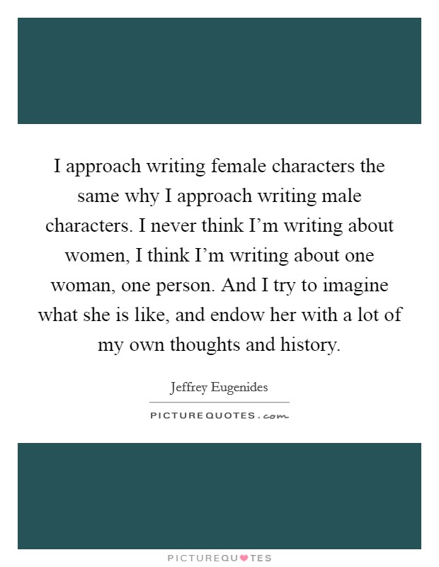 I approach writing female characters the same why I approach writing male characters. I never think I'm writing about women, I think I'm writing about one woman, one person. And I try to imagine what she is like, and endow her with a lot of my own thoughts and history Picture Quote #1