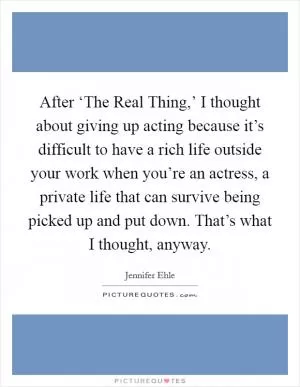 After ‘The Real Thing,’ I thought about giving up acting because it’s difficult to have a rich life outside your work when you’re an actress, a private life that can survive being picked up and put down. That’s what I thought, anyway Picture Quote #1