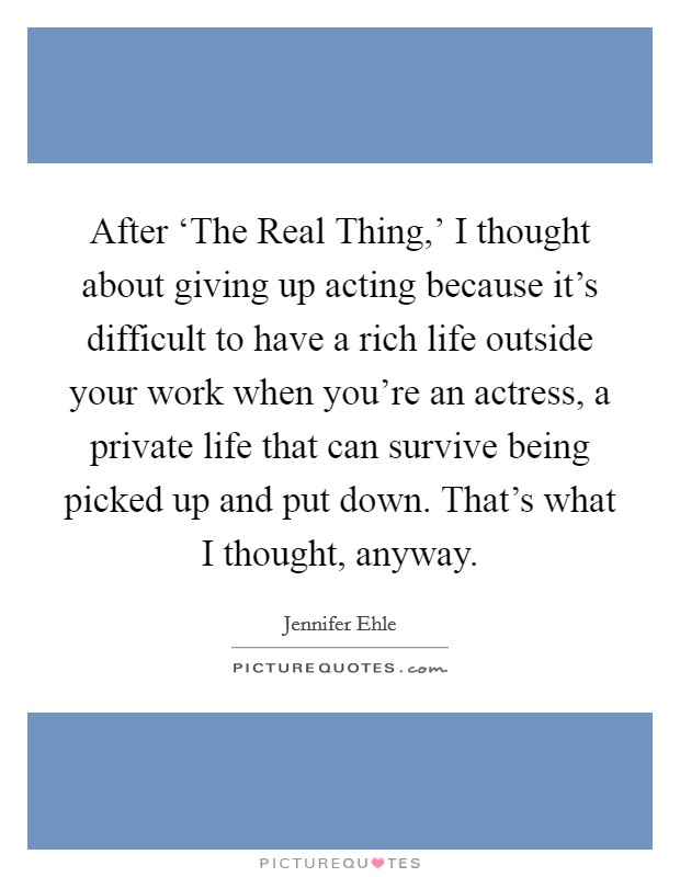 After ‘The Real Thing,' I thought about giving up acting because it's difficult to have a rich life outside your work when you're an actress, a private life that can survive being picked up and put down. That's what I thought, anyway Picture Quote #1
