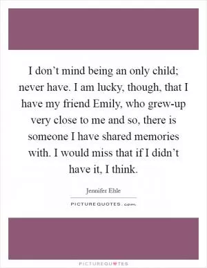I don’t mind being an only child; never have. I am lucky, though, that I have my friend Emily, who grew-up very close to me and so, there is someone I have shared memories with. I would miss that if I didn’t have it, I think Picture Quote #1