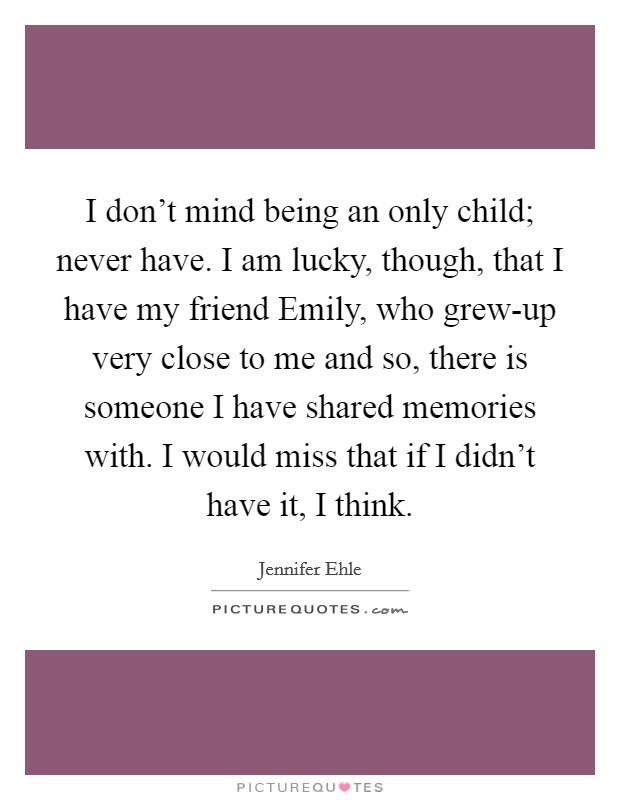 I don't mind being an only child; never have. I am lucky, though, that I have my friend Emily, who grew-up very close to me and so, there is someone I have shared memories with. I would miss that if I didn't have it, I think Picture Quote #1