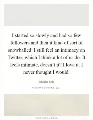 I started so slowly and had so few followers and then it kind of sort of snowballed. I still feel an intimacy on Twitter, which I think a lot of us do. It feels intimate, doesn’t it? I love it. I never thought I would Picture Quote #1