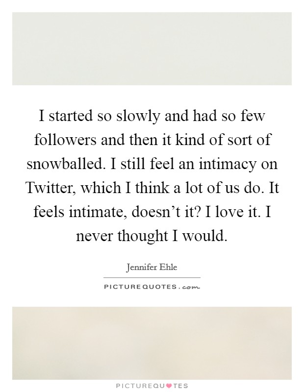 I started so slowly and had so few followers and then it kind of sort of snowballed. I still feel an intimacy on Twitter, which I think a lot of us do. It feels intimate, doesn't it? I love it. I never thought I would Picture Quote #1
