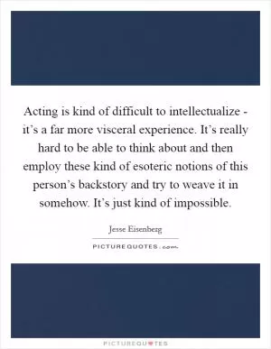 Acting is kind of difficult to intellectualize - it’s a far more visceral experience. It’s really hard to be able to think about and then employ these kind of esoteric notions of this person’s backstory and try to weave it in somehow. It’s just kind of impossible Picture Quote #1
