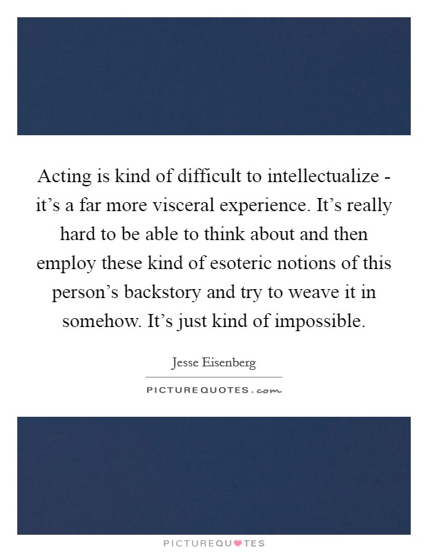 Acting is kind of difficult to intellectualize - it's a far more visceral experience. It's really hard to be able to think about and then employ these kind of esoteric notions of this person's backstory and try to weave it in somehow. It's just kind of impossible Picture Quote #1