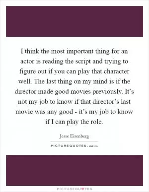 I think the most important thing for an actor is reading the script and trying to figure out if you can play that character well. The last thing on my mind is if the director made good movies previously. It’s not my job to know if that director’s last movie was any good - it’s my job to know if I can play the role Picture Quote #1