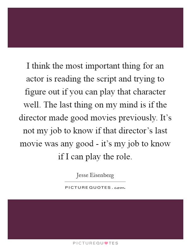 I think the most important thing for an actor is reading the script and trying to figure out if you can play that character well. The last thing on my mind is if the director made good movies previously. It's not my job to know if that director's last movie was any good - it's my job to know if I can play the role Picture Quote #1