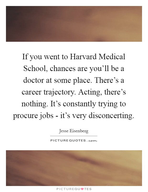 If you went to Harvard Medical School, chances are you'll be a doctor at some place. There's a career trajectory. Acting, there's nothing. It's constantly trying to procure jobs - it's very disconcerting Picture Quote #1