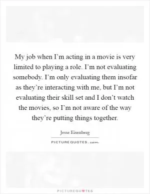 My job when I’m acting in a movie is very limited to playing a role. I’m not evaluating somebody. I’m only evaluating them insofar as they’re interacting with me, but I’m not evaluating their skill set and I don’t watch the movies, so I’m not aware of the way they’re putting things together Picture Quote #1