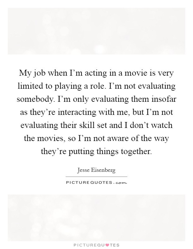 My job when I'm acting in a movie is very limited to playing a role. I'm not evaluating somebody. I'm only evaluating them insofar as they're interacting with me, but I'm not evaluating their skill set and I don't watch the movies, so I'm not aware of the way they're putting things together Picture Quote #1