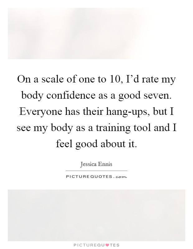 On a scale of one to 10, I'd rate my body confidence as a good seven. Everyone has their hang-ups, but I see my body as a training tool and I feel good about it Picture Quote #1