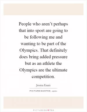 People who aren’t perhaps that into sport are going to be following me and wanting to be part of the Olympics. That definitely does bring added pressure but as an athlete the Olympics are the ultimate competition Picture Quote #1