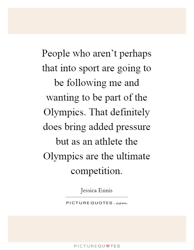 People who aren't perhaps that into sport are going to be following me and wanting to be part of the Olympics. That definitely does bring added pressure but as an athlete the Olympics are the ultimate competition Picture Quote #1