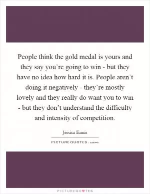 People think the gold medal is yours and they say you’re going to win - but they have no idea how hard it is. People aren’t doing it negatively - they’re mostly lovely and they really do want you to win - but they don’t understand the difficulty and intensity of competition Picture Quote #1