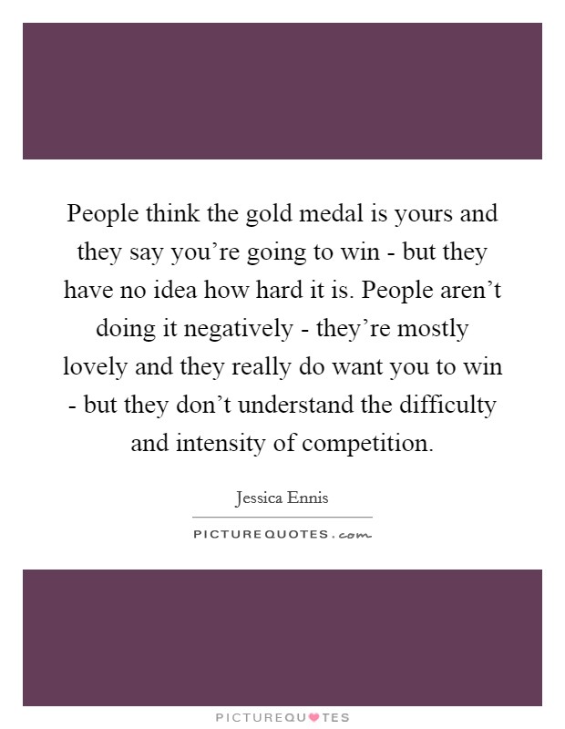 People think the gold medal is yours and they say you're going to win - but they have no idea how hard it is. People aren't doing it negatively - they're mostly lovely and they really do want you to win - but they don't understand the difficulty and intensity of competition Picture Quote #1