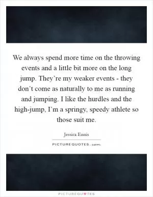 We always spend more time on the throwing events and a little bit more on the long jump. They’re my weaker events - they don’t come as naturally to me as running and jumping. I like the hurdles and the high-jump, I’m a springy, speedy athlete so those suit me Picture Quote #1