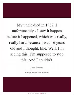 My uncle died in 1987. I unfortunately - I saw it happen before it happened, which was really, really hard because I was 16 years old and I thought, like, Well, I’m seeing this. I’m supposed to stop this. And I couldn’t Picture Quote #1