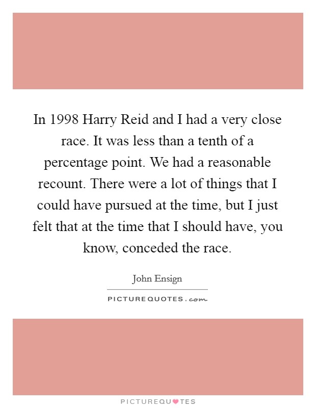 In 1998 Harry Reid and I had a very close race. It was less than a tenth of a percentage point. We had a reasonable recount. There were a lot of things that I could have pursued at the time, but I just felt that at the time that I should have, you know, conceded the race Picture Quote #1