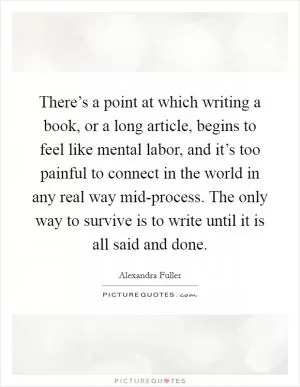 There’s a point at which writing a book, or a long article, begins to feel like mental labor, and it’s too painful to connect in the world in any real way mid-process. The only way to survive is to write until it is all said and done Picture Quote #1