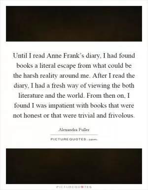 Until I read Anne Frank’s diary, I had found books a literal escape from what could be the harsh reality around me. After I read the diary, I had a fresh way of viewing the both literature and the world. From then on, I found I was impatient with books that were not honest or that were trivial and frivolous Picture Quote #1
