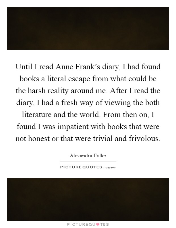 Until I read Anne Frank's diary, I had found books a literal escape from what could be the harsh reality around me. After I read the diary, I had a fresh way of viewing the both literature and the world. From then on, I found I was impatient with books that were not honest or that were trivial and frivolous Picture Quote #1