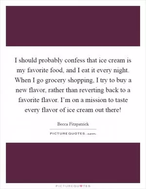I should probably confess that ice cream is my favorite food, and I eat it every night. When I go grocery shopping, I try to buy a new flavor, rather than reverting back to a favorite flavor. I’m on a mission to taste every flavor of ice cream out there! Picture Quote #1