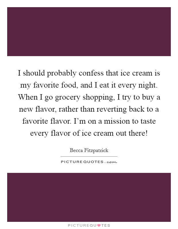I should probably confess that ice cream is my favorite food, and I eat it every night. When I go grocery shopping, I try to buy a new flavor, rather than reverting back to a favorite flavor. I'm on a mission to taste every flavor of ice cream out there! Picture Quote #1