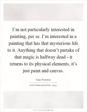 I’m not particularly interested in painting, per se. I’m interested in a painting that has that mysterious life to it. Anything that doesn’t partake of that magic is halfway dead - it returns to its physical elements, it’s just paint and canvas Picture Quote #1