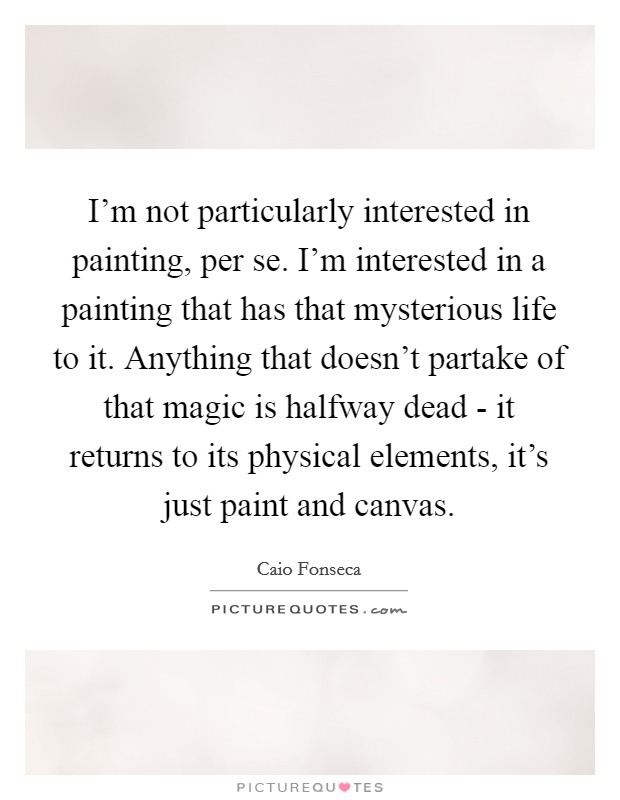 I'm not particularly interested in painting, per se. I'm interested in a painting that has that mysterious life to it. Anything that doesn't partake of that magic is halfway dead - it returns to its physical elements, it's just paint and canvas Picture Quote #1