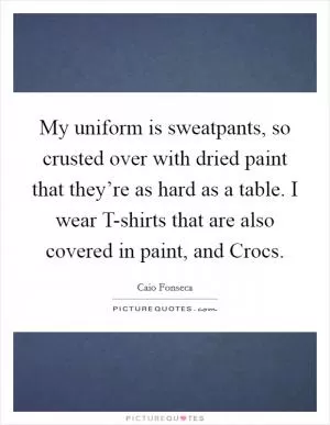 My uniform is sweatpants, so crusted over with dried paint that they’re as hard as a table. I wear T-shirts that are also covered in paint, and Crocs Picture Quote #1