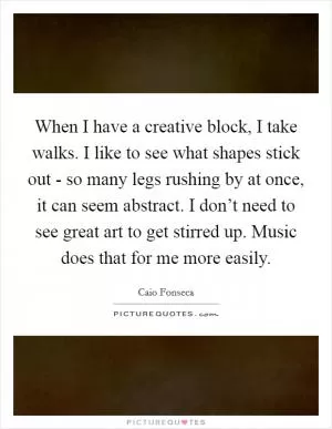 When I have a creative block, I take walks. I like to see what shapes stick out - so many legs rushing by at once, it can seem abstract. I don’t need to see great art to get stirred up. Music does that for me more easily Picture Quote #1